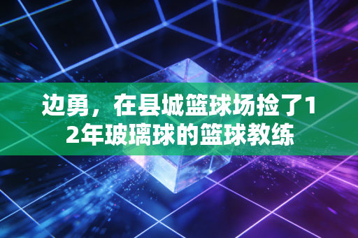 边勇,在县城篮球场捡了12年玻璃球的篮球教练 边勇,在县城篮球场捡了12年玻璃球的篮球教练