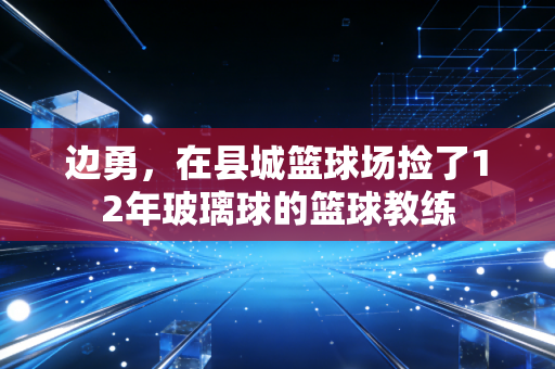 边勇,在县城篮球场捡了12年玻璃球的篮球教练 边勇,在县城篮球场捡了12年玻璃球的篮球教练