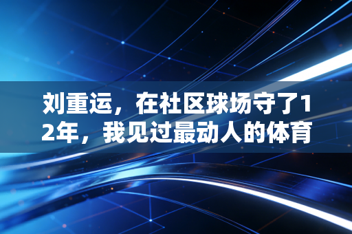 刘重运,在社区球场守了12年,我见过最动人的体育从来不在领奖台 刘重运,在社区球场守了12年,我见过最动人的体育从来不在领奖台