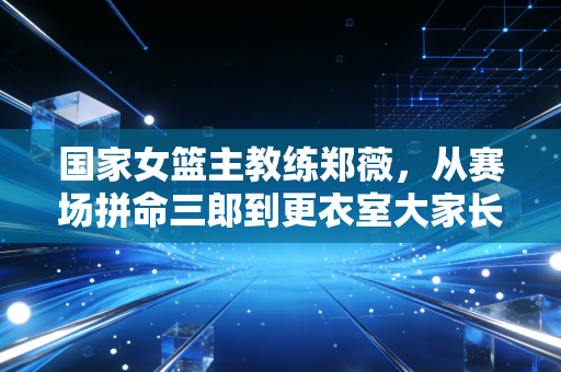 国家女篮主教练郑薇,从赛场拼命三郎到更衣室大家长,我懂姑娘们的每一滴眼泪 国家女篮主教练郑薇,从赛场拼命三郎到更衣室大家长,我懂姑娘们的每一滴眼泪