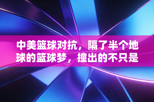 中美篮球对抗,隔了半个地球的篮球梦,撞出的不只是比分 中美篮球对抗,隔了半个地球的篮球梦,撞出的不只是比分