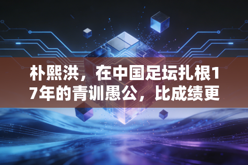 朴熙洪,在中国足坛扎根17年的青训愚公,比成绩更重要的是帮孩子先学会做人 朴熙洪,在中国足坛扎根17年的青训愚公,比成绩更重要的是帮孩子先学会做人