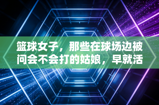 篮球女子,那些在球场边被问会不会打的姑娘,早就活成了自己的MVP 篮球女子,那些在球场边被问会不会打的姑娘,早就活成了自己的MVP
