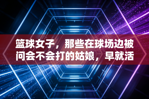 篮球女子,那些在球场边被问会不会打的姑娘,早就活成了自己的MVP 篮球女子,那些在球场边被问会不会打的姑娘,早就活成了自己的MVP