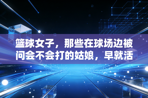 篮球女子，那些在球场边被问会不会打的姑娘，早就活成了自己的MVP