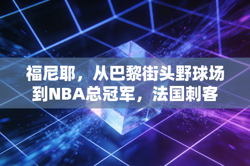 福尼耶,从巴黎街头野球场到NBA总冠军,法国刺客的滚烫人生从来不是配角 福尼耶,从巴黎街头野球场到NBA总冠军,法国刺客的滚烫人生从来不是配角