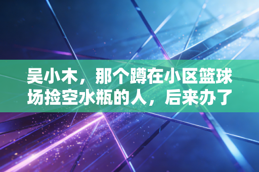 吴小木，那个蹲在小区篮球场捡空水瓶的人，后来办了3届草根篮球赛