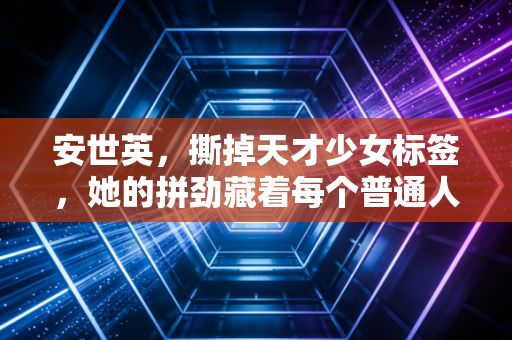 安世英，撕掉天才少女标签，她的拼劲藏着每个普通人都能懂的成长真相