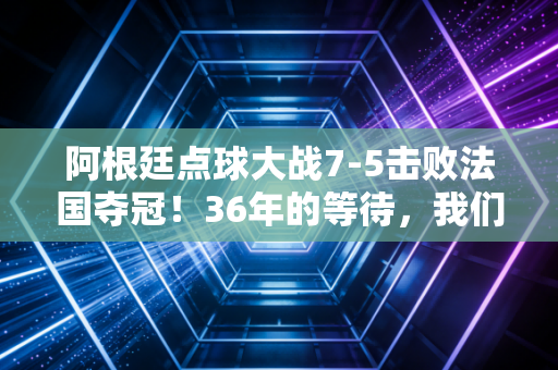 阿根廷点球大战7-5击败法国夺冠！36年的等待，我们为什么总为世界杯热泪盈眶