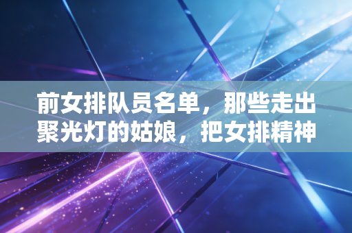 前女排队员名单，那些走出聚光灯的姑娘，把女排精神活成了日常