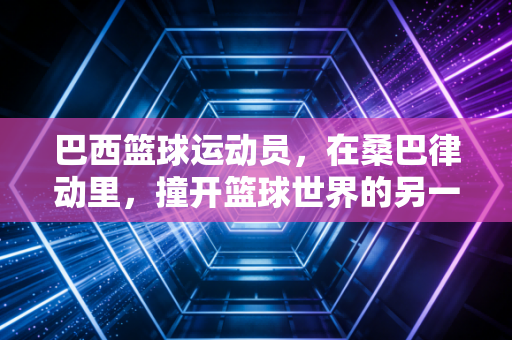 巴西篮球运动员,在桑巴律动里,撞开篮球世界的另一扇门 巴西篮球运动员,在桑巴律动里,撞开篮球世界的另一扇门