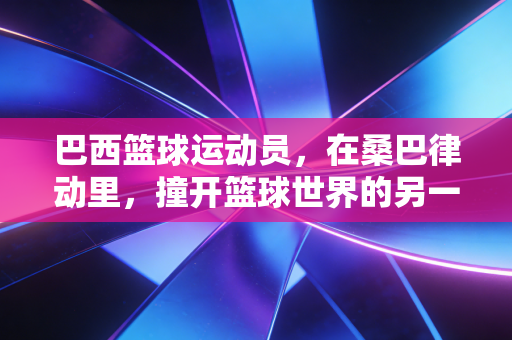 巴西篮球运动员,在桑巴律动里,撞开篮球世界的另一扇门 巴西篮球运动员,在桑巴律动里,撞开篮球世界的另一扇门