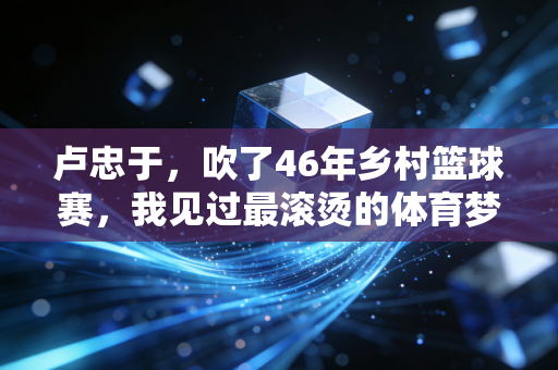 卢忠于,吹了46年乡村篮球赛,我见过最滚烫的体育梦想长在田埂上 卢忠于,吹了46年乡村篮球赛,我见过最滚烫的体育梦想长在田埂上