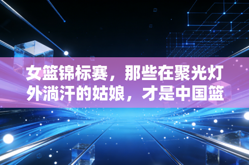 女篮锦标赛,那些在聚光灯外淌汗的姑娘,才是中国篮球最该被看见的光 女篮锦标赛,那些在聚光灯外淌汗的姑娘,才是中国篮球最该被看见的光