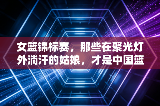女篮锦标赛，那些在聚光灯外淌汗的姑娘，才是中国篮球最该被看见的光