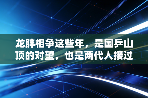 龙胖相争这些年，是国乒山顶的对望，也是两代人接过的火炬