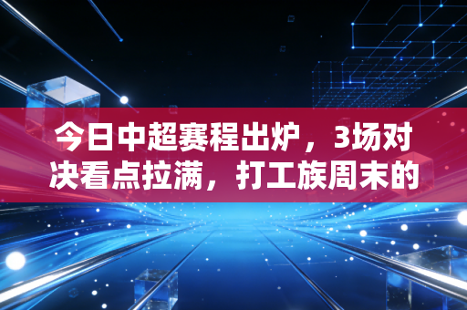 今日中超赛程出炉，3场对决看点拉满，打工族周末的解压良药终于来了