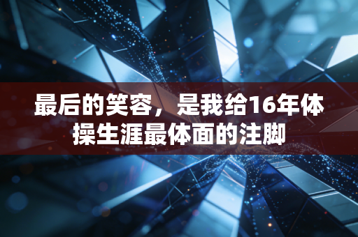 最后的笑容,是我给16年体操生涯最体面的注脚 最后的笑容,是我给16年体操生涯最体面的注脚