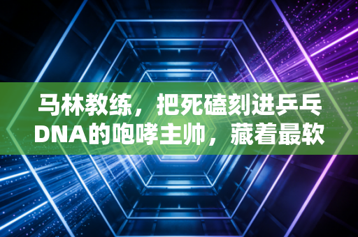 马林教练,把死磕刻进乒乓DNA的咆哮主帅,藏着最软的温柔底色 马林教练,把死磕刻进乒乓DNA的咆哮主帅,藏着最软的温柔底色