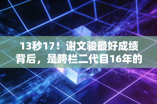 13秒17!谢文骏最好成绩背后,是跨栏二代目16年的追风路 13秒17!谢文骏最好成绩背后,是跨栏二代目16年的追风路