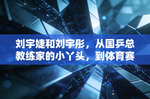刘宇婕和刘宇彤，从国乒总教练家的小丫头，到体育赛场各自发光的双子星