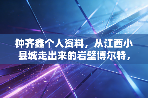 钟齐鑫个人资料，从江西小县城走出来的岩壁博尔特，把热爱活成了几代人的攀岩信仰