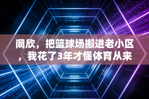 阚欣,把篮球场搬进老小区,我花了3年才懂体育从来不是少数人的狂欢 阚欣,把篮球场搬进老小区,我花了3年才懂体育从来不是少数人的狂欢