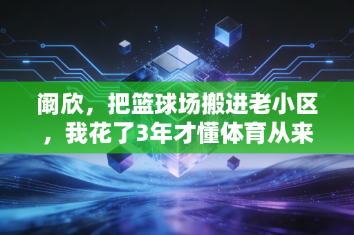 阚欣，把篮球场搬进老小区，我花了3年才懂体育从来不是少数人的狂欢