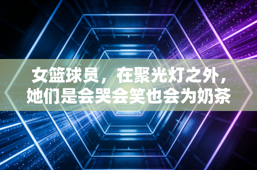 女篮球员,在聚光灯之外,她们是会哭会笑也会为奶茶排队的普通女孩 女篮球员,在聚光灯之外,她们是会哭会笑也会为奶茶排队的普通女孩