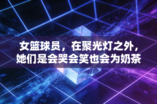 女篮球员,在聚光灯之外,她们是会哭会笑也会为奶茶排队的普通女孩 女篮球员,在聚光灯之外,她们是会哭会笑也会为奶茶排队的普通女孩