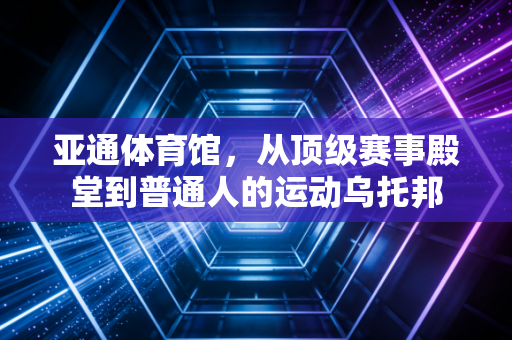 亚通体育馆,从顶级赛事殿堂到普通人的运动乌托邦 亚通体育馆,从顶级赛事殿堂到普通人的运动乌托邦
