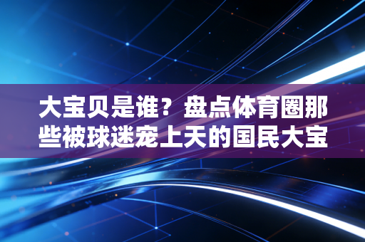 大宝贝是谁?盘点体育圈那些被球迷宠上天的国民大宝贝,有人打村BA吃折耳根,有人撞翻日本内线爱啃奶茶 大宝贝是谁?盘点体育圈那些被球迷宠上天的国民大宝贝,有人打村BA吃折耳根,有人撞翻日本内线爱啃奶茶