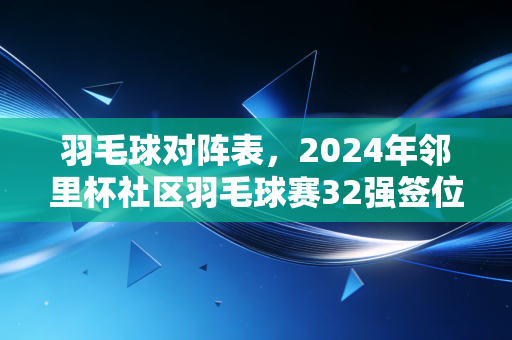 羽毛球对阵表，2024年邻里杯社区羽毛球赛32强签位全解析，普通爱好者怎么靠读表拿好成绩？