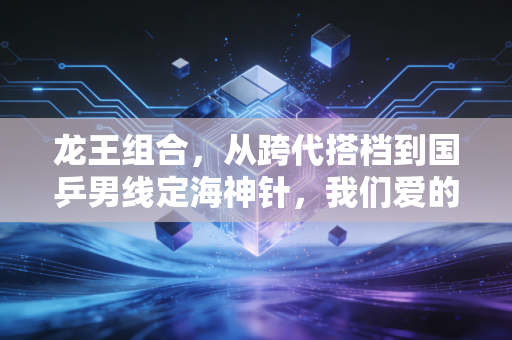 龙王组合,从跨代搭档到国乒男线定海神针,我们爱的从来不止是冠军 龙王组合,从跨代搭档到国乒男线定海神针,我们爱的从来不止是冠军