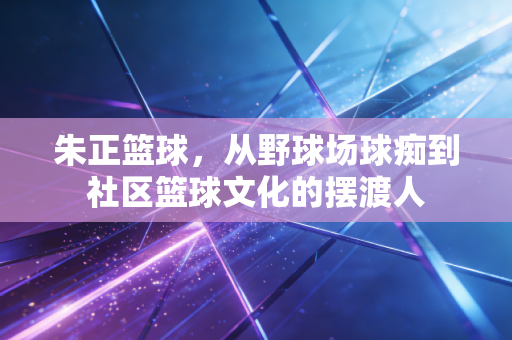 朱正篮球,从野球场球痴到社区篮球文化的摆渡人 朱正篮球,从野球场球痴到社区篮球文化的摆渡人