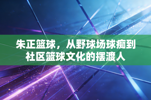朱正篮球,从野球场球痴到社区篮球文化的摆渡人 朱正篮球,从野球场球痴到社区篮球文化的摆渡人