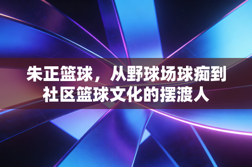 朱正篮球，从野球场球痴到社区篮球文化的摆渡人