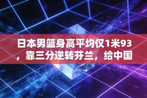 日本男篮身高平均仅1米93，靠三分逆转芬兰，给中国篮球的启示值得所有人深思