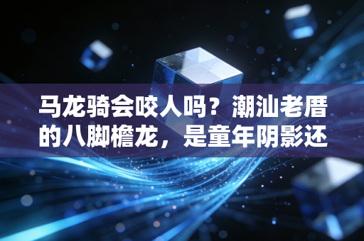 马龙骑会咬人吗?潮汕老厝的八脚檐龙,是童年阴影还是家宅守护者? 马龙骑会咬人吗?潮汕老厝的八脚檐龙,是童年阴影还是家宅守护者?