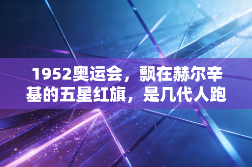1952奥运会，飘在赫尔辛基的五星红旗，是几代人跑了半个世纪的接力赛