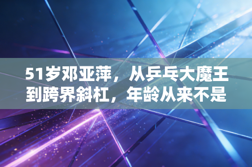 51岁邓亚萍,从乒乓大魔王到跨界斜杠,年龄从来不是人生的枷锁 51岁邓亚萍,从乒乓大魔王到跨界斜杠,年龄从来不是人生的枷锁