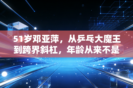 51岁邓亚萍，从乒乓大魔王到跨界斜杠，年龄从来不是人生的枷锁