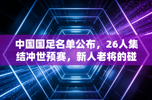 中国国足名单公布,26人集结冲世预赛,新人老将的碰撞里藏着多少普通人的足球梦 中国国足名单公布,26人集结冲世预赛,新人老将的碰撞里藏着多少普通人的足球梦