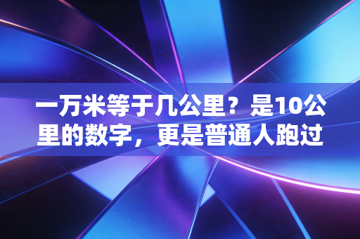 一万米等于几公里?是10公里的数字,更是普通人跑过生活的热血勋章 一万米等于几公里?是10公里的数字,更是普通人跑过生活的热血勋章