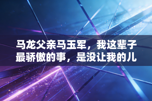 马龙父亲马玉军,我这辈子最骄傲的事,是没让我的儿子走捷径 马龙父亲马玉军,我这辈子最骄傲的事,是没让我的儿子走捷径