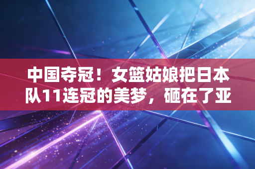 中国夺冠！女篮姑娘把日本队11连冠的美梦，砸在了亚洲杯的地板上