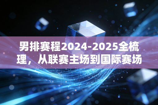 男排赛程2024-2025全梳理，从联赛主场到国际赛场，每一场都藏着你能摸到的热血