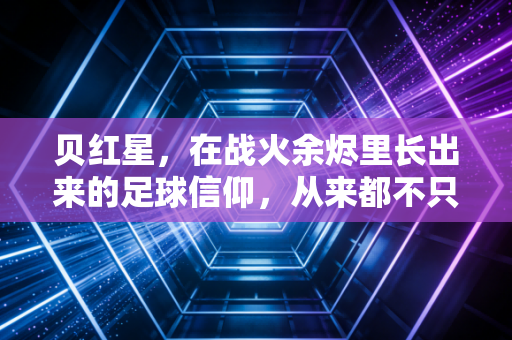 贝红星，在战火余烬里长出来的足球信仰，从来都不只是冠军