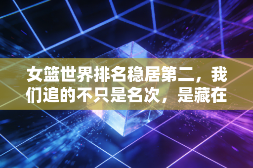 女篮世界排名稳居第二，我们追的不只是名次，是藏在烟火里的篮球信仰