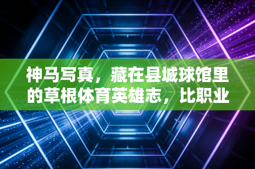 神马写真，藏在县城球馆里的草根体育英雄志，比职业联赛更戳人的是普通人的热爱滚烫
